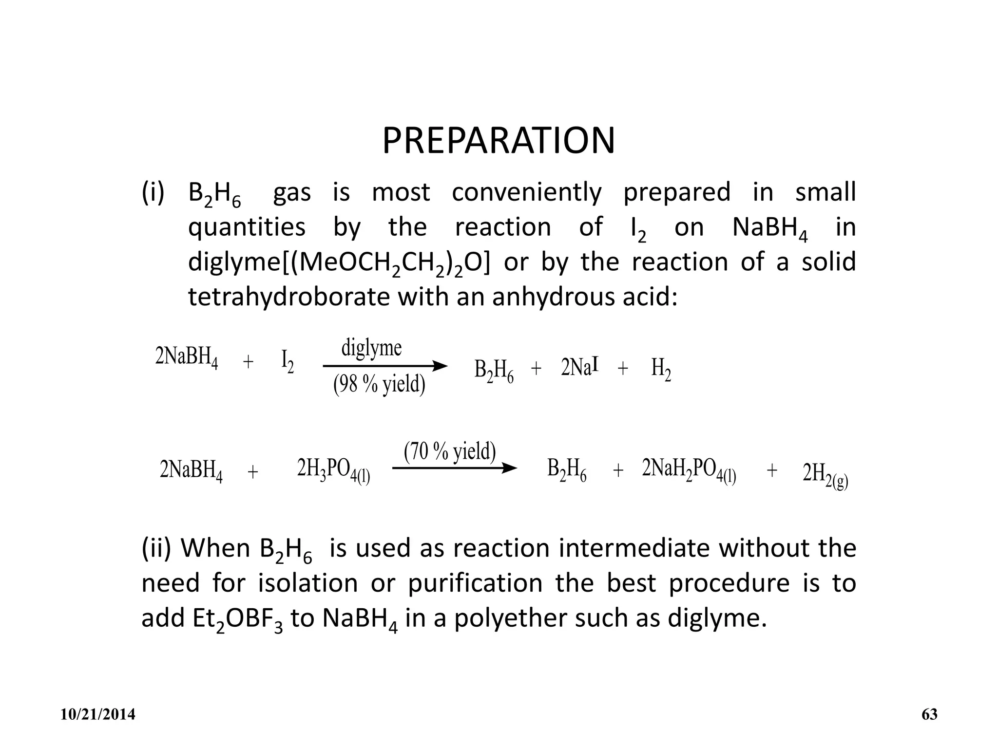 PREPARATION
(i) B2H6 gas is most conveniently prepared in small
quantities by the reaction of I2 on NaBH4 in
diglyme[(MeOCH2CH2)2O] or by the reaction of a solid
tetrahydroborate with an anhydrous acid:
(ii) When B2H6 is used as reaction intermediate without the
need for isolation or purification the best procedure is to
add Et2OBF3 to NaBH4 in a polyether such as diglyme.
10/21/2014 63
 