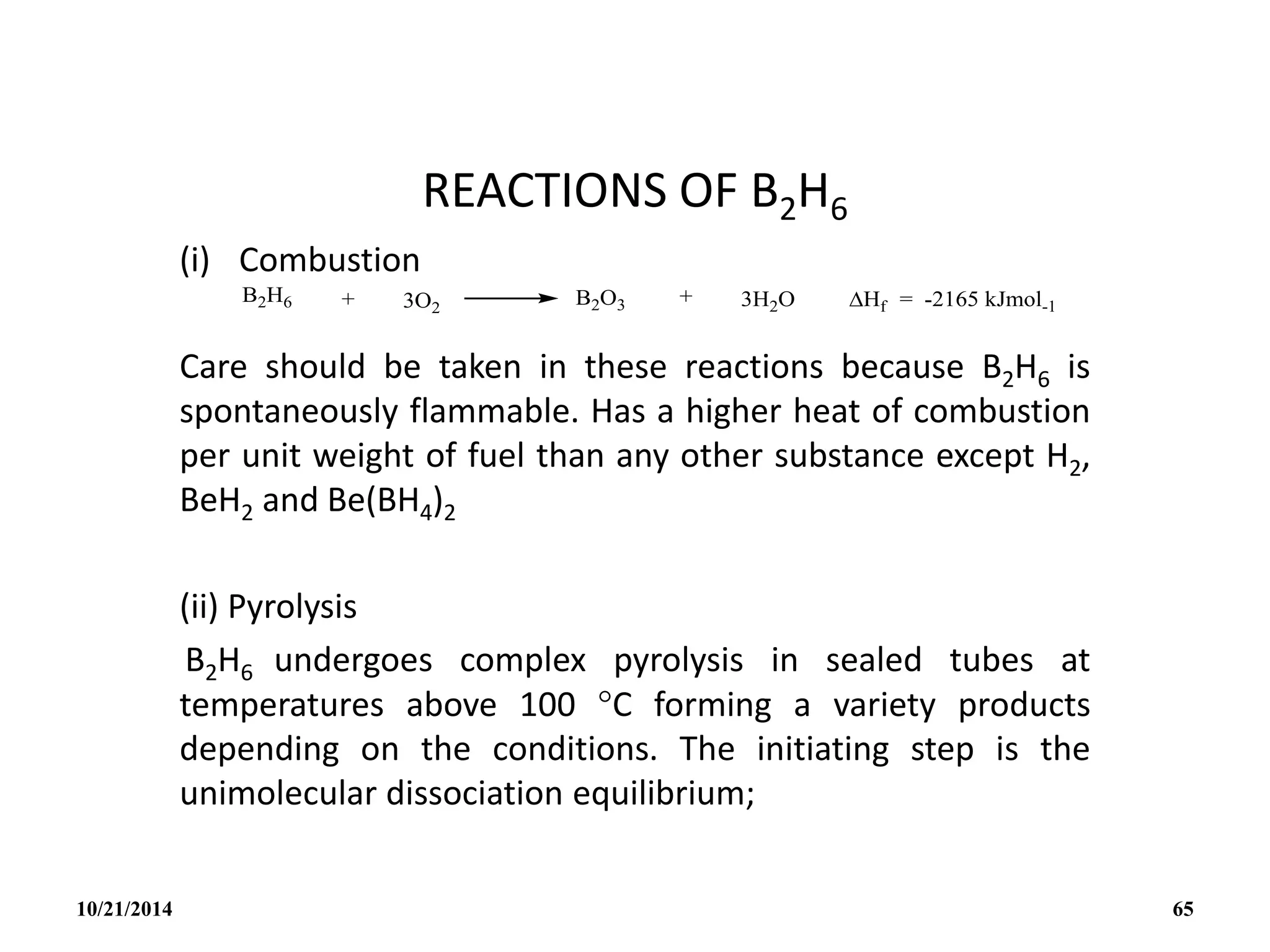 REACTIONS OF B2H6
(i) Combustion
Care should be taken in these reactions because B2H6 is
spontaneously flammable. Has a higher heat of combustion
per unit weight of fuel than any other substance except H2,
BeH2 and Be(BH4)2
(ii) Pyrolysis
B2H6 undergoes complex pyrolysis in sealed tubes at
temperatures above 100 C forming a variety products
depending on the conditions. The initiating step is the
unimolecular dissociation equilibrium;
10/21/2014 65
 