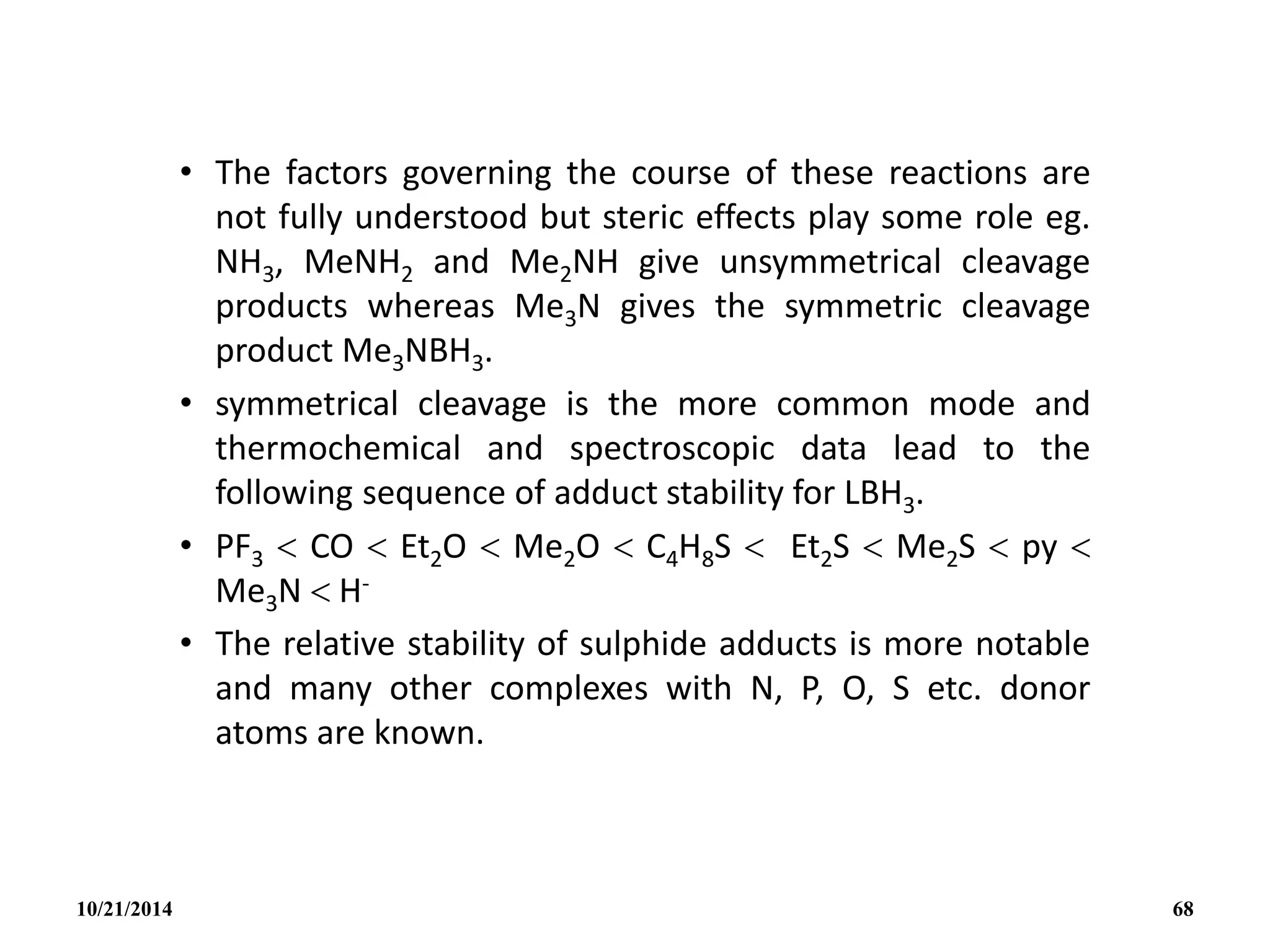• The factors governing the course of these reactions are
not fully understood but steric effects play some role eg.
NH3, MeNH2 and Me2NH give unsymmetrical cleavage
products whereas Me3N gives the symmetric cleavage
product Me3NBH3.
• symmetrical cleavage is the more common mode and
thermochemical and spectroscopic data lead to the
following sequence of adduct stability for LBH3.
• PF3  CO  Et2O  Me2O  C4H8S  Et2S  Me2S  py 
Me3N  H-
• The relative stability of sulphide adducts is more notable
and many other complexes with N, P, O, S etc. donor
atoms are known.
10/21/2014 68
 