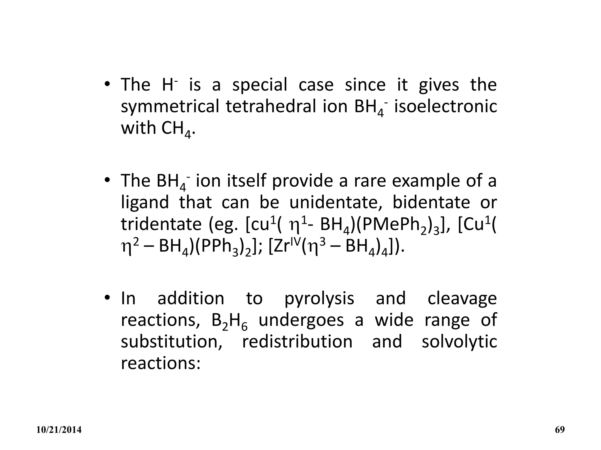 • The H- is a special case since it gives the
symmetrical tetrahedral ion BH4
- isoelectronic
with CH4.
• The BH4
- ion itself provide a rare example of a
ligand that can be unidentate, bidentate or
tridentate (eg. [cu1( 1- BH4)(PMePh2)3], [Cu1(
2 – BH4)(PPh3)2]; [ZrIV(3 – BH4)4]).
• In addition to pyrolysis and cleavage
reactions, B2H6 undergoes a wide range of
substitution, redistribution and solvolytic
reactions:
10/21/2014 69
 