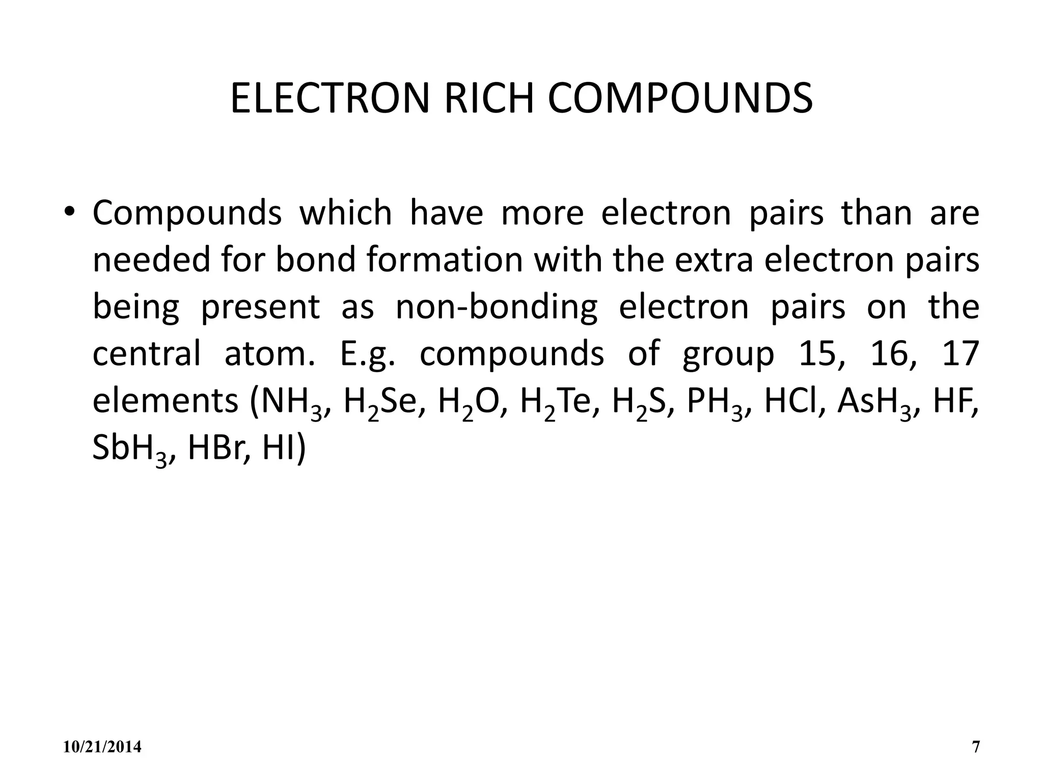 ELECTRON RICH COMPOUNDS
• Compounds which have more electron pairs than are
needed for bond formation with the extra electron pairs
being present as non-bonding electron pairs on the
central atom. E.g. compounds of group 15, 16, 17
elements (NH3, H2Se, H2O, H2Te, H2S, PH3, HCl, AsH3, HF,
SbH3, HBr, HI)
10/21/2014 7
 