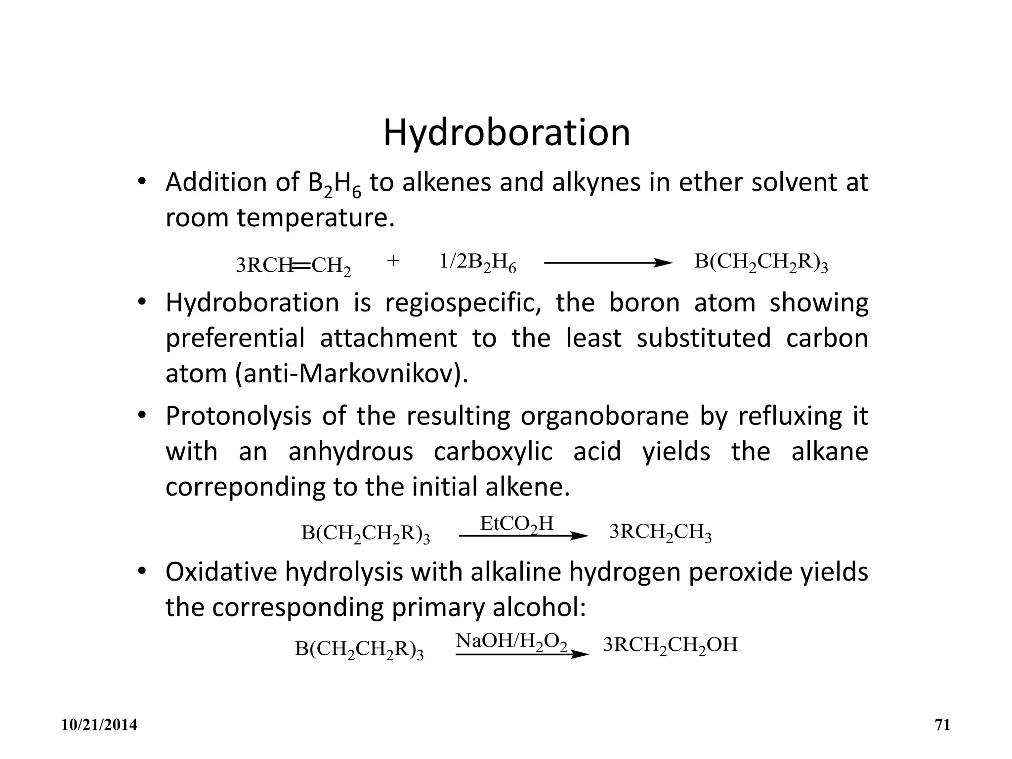 Hydroboration
• Addition of B2H6 to alkenes and alkynes in ether solvent at
room temperature.
• Hydroboration is regiospecific, the boron atom showing
preferential attachment to the least substituted carbon
atom (anti-Markovnikov).
• Protonolysis of the resulting organoborane by refluxing it
with an anhydrous carboxylic acid yields the alkane
correponding to the initial alkene.
• Oxidative hydrolysis with alkaline hydrogen peroxide yields
the corresponding primary alcohol:
10/21/2014 71
 
