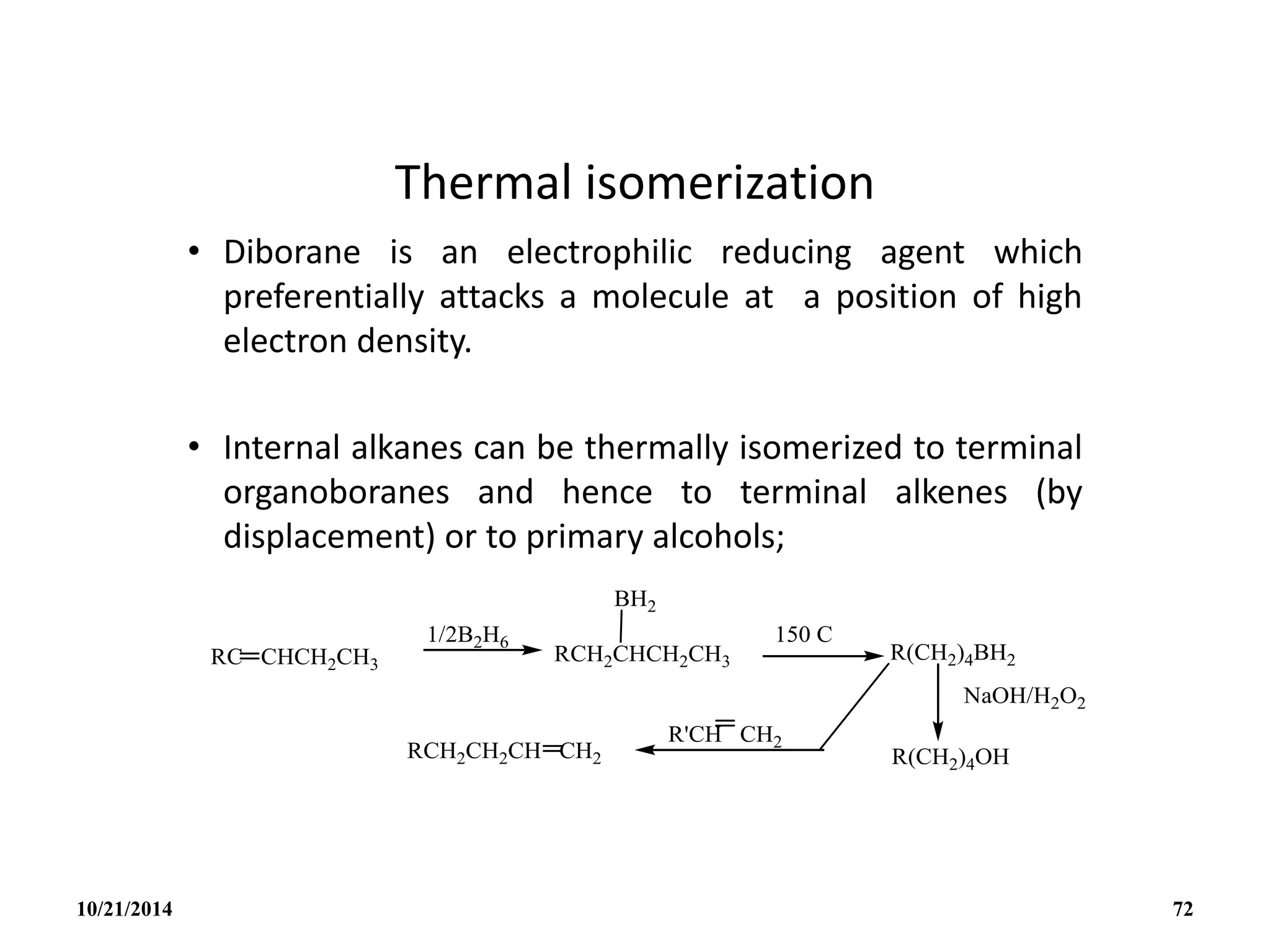 Thermal isomerization
• Diborane is an electrophilic reducing agent which
preferentially attacks a molecule at a position of high
electron density.
• Internal alkanes can be thermally isomerized to terminal
organoboranes and hence to terminal alkenes (by
displacement) or to primary alcohols;
10/21/2014 72
 