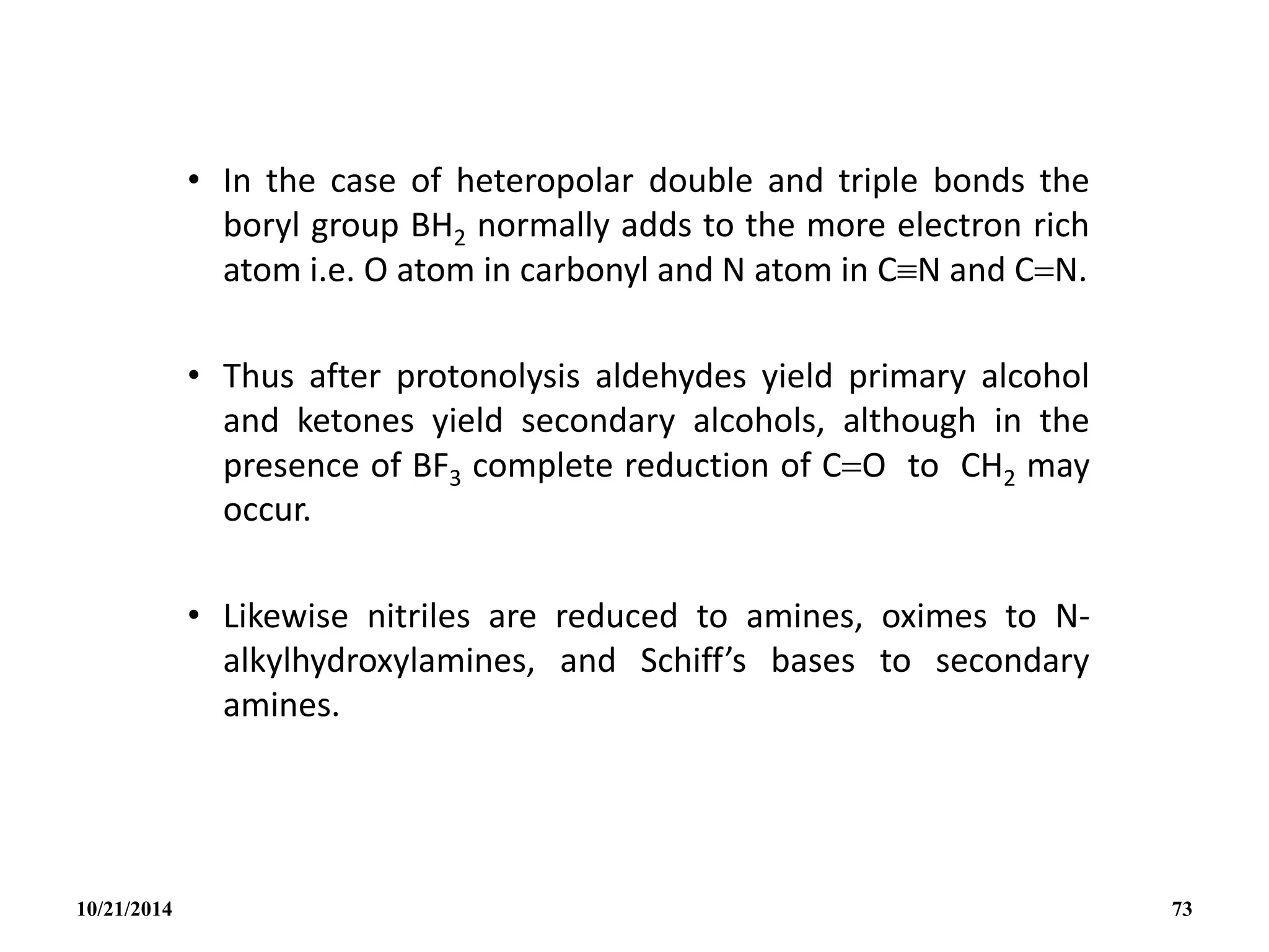 • In the case of heteropolar double and triple bonds the
boryl group BH2 normally adds to the more electron rich
atom i.e. O atom in carbonyl and N atom in CN and CN.
• Thus after protonolysis aldehydes yield primary alcohol
and ketones yield secondary alcohols, although in the
presence of BF3 complete reduction of CO to CH2 may
occur.
• Likewise nitriles are reduced to amines, oximes to N-
alkylhydroxylamines, and Schiff’s bases to secondary
amines.
10/21/2014 73
 
