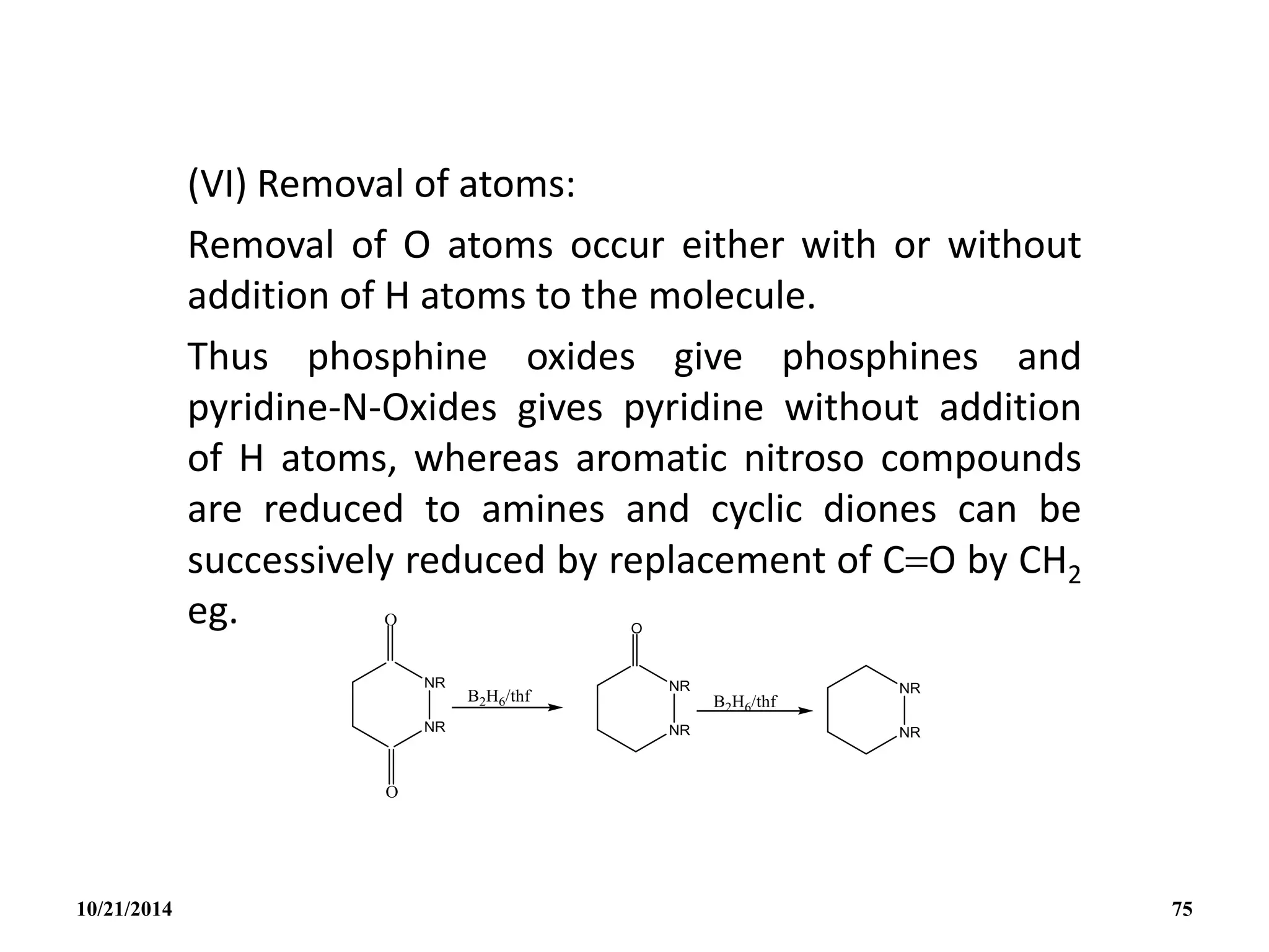 (VI) Removal of atoms:
Removal of O atoms occur either with or without
addition of H atoms to the molecule.
Thus phosphine oxides give phosphines and
pyridine-N-Oxides gives pyridine without addition
of H atoms, whereas aromatic nitroso compounds
are reduced to amines and cyclic diones can be
successively reduced by replacement of CO by CH2
eg.
10/21/2014 75
 