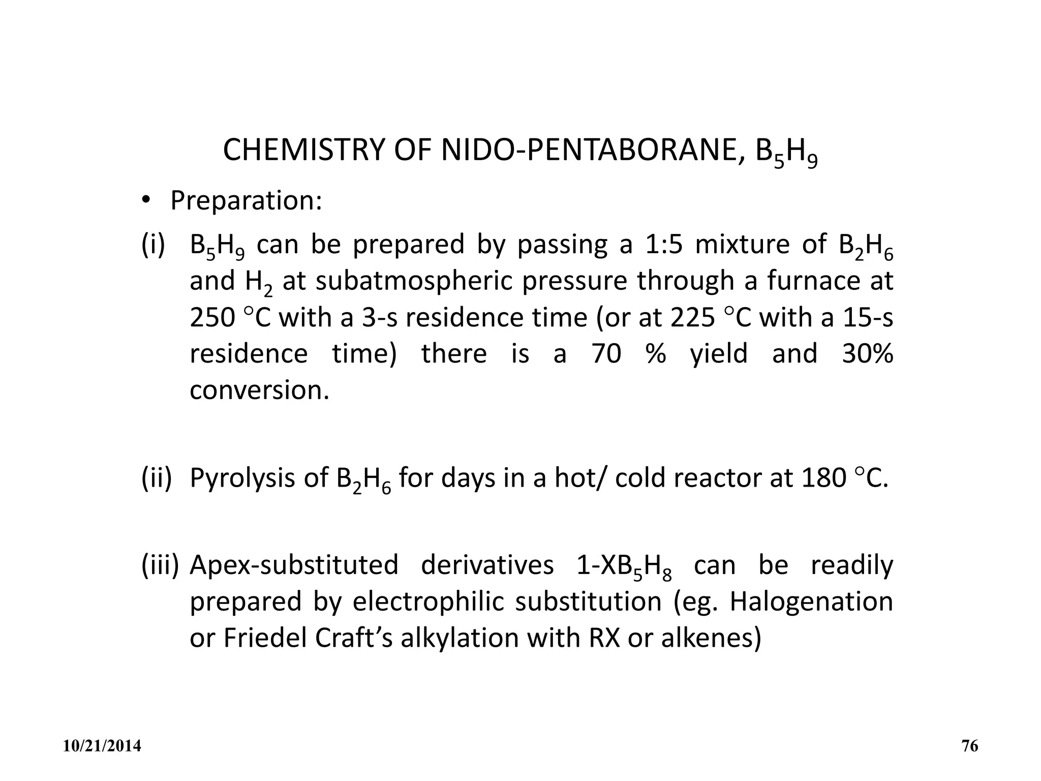CHEMISTRY OF NIDO-PENTABORANE, B5H9
• Preparation:
(i) B5H9 can be prepared by passing a 1:5 mixture of B2H6
and H2 at subatmospheric pressure through a furnace at
250 C with a 3-s residence time (or at 225 C with a 15-s
residence time) there is a 70 % yield and 30%
conversion.
(ii) Pyrolysis of B2H6 for days in a hot/ cold reactor at 180 C.
(iii) Apex-substituted derivatives 1-XB5H8 can be readily
prepared by electrophilic substitution (eg. Halogenation
or Friedel Craft’s alkylation with RX or alkenes)
10/21/2014 76
 