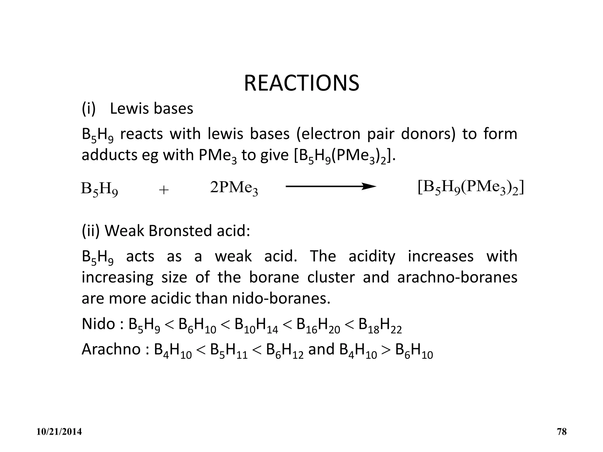 REACTIONS
(i) Lewis bases
B5H9 reacts with lewis bases (electron pair donors) to form
adducts eg with PMe3 to give [B5H9(PMe3)2].
(ii) Weak Bronsted acid:
B5H9 acts as a weak acid. The acidity increases with
increasing size of the borane cluster and arachno-boranes
are more acidic than nido-boranes.
Nido : B5H9  B6H10  B10H14  B16H20  B18H22
Arachno : B4H10  B5H11  B6H12 and B4H10  B6H10
10/21/2014 78
 