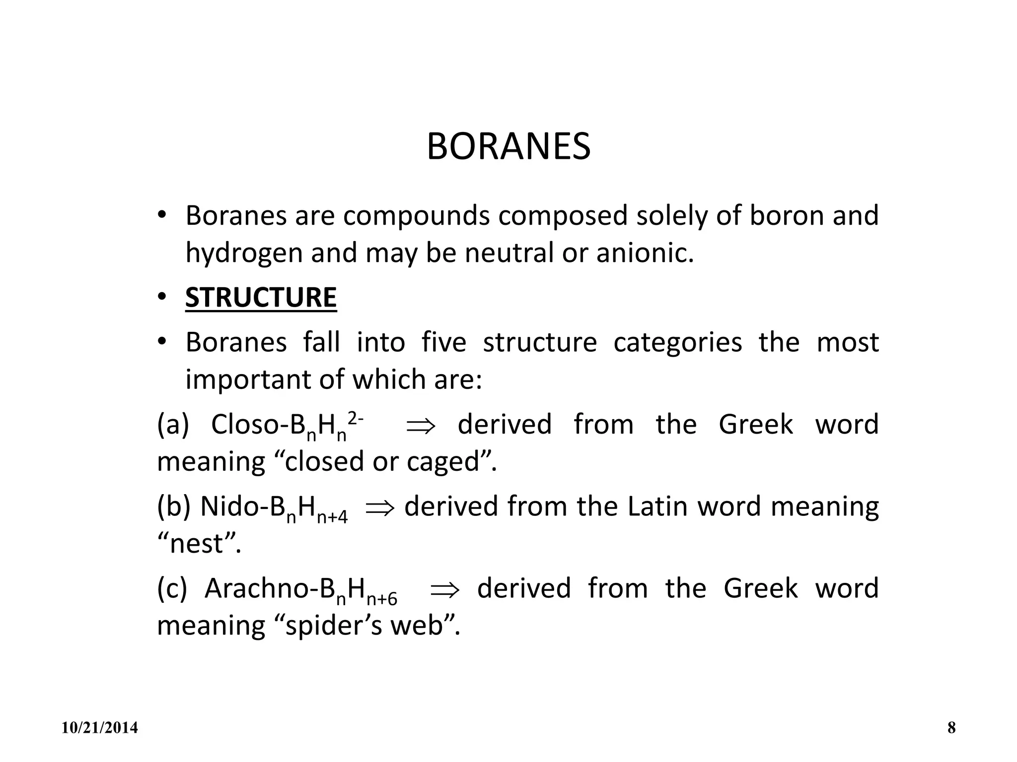 BORANES
• Boranes are compounds composed solely of boron and
hydrogen and may be neutral or anionic.
• STRUCTURE
• Boranes fall into five structure categories the most
important of which are:
(a) Closo-BnHn
2-  derived from the Greek word
meaning “closed or caged”.
(b) Nido-BnHn+4  derived from the Latin word meaning
“nest”.
(c) Arachno-BnHn+6  derived from the Greek word
meaning “spider’s web”.
10/21/2014 8
 