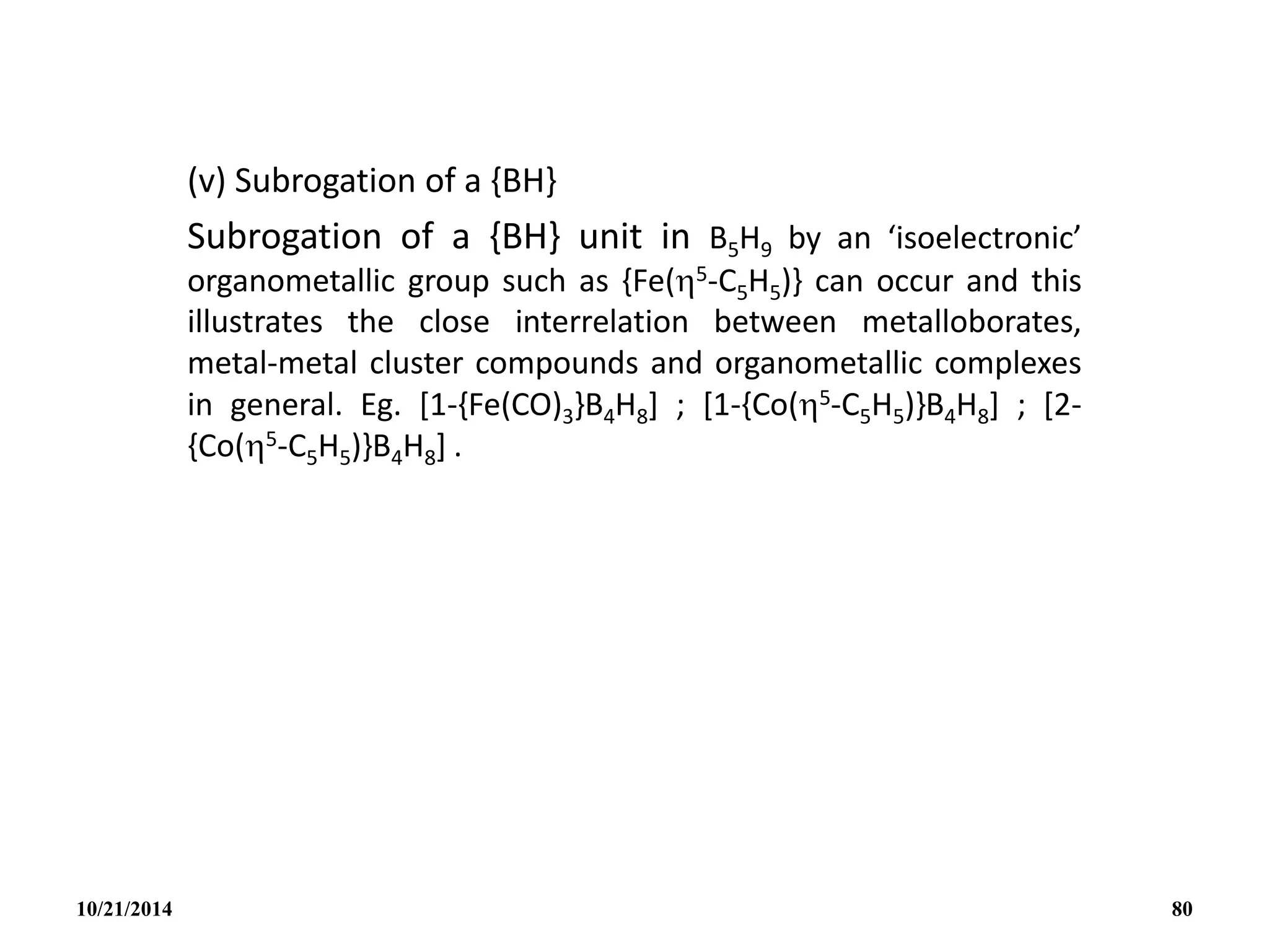 (v) Subrogation of a {BH}
Subrogation of a {BH} unit in B5H9 by an ‘isoelectronic’
organometallic group such as {Fe(5-C5H5)} can occur and this
illustrates the close interrelation between metalloborates,
metal-metal cluster compounds and organometallic complexes
in general. Eg. [1-{Fe(CO)3}B4H8] ; [1-{Co(5-C5H5)}B4H8] ; [2-
{Co(5-C5H5)}B4H8] .
10/21/2014 80
 