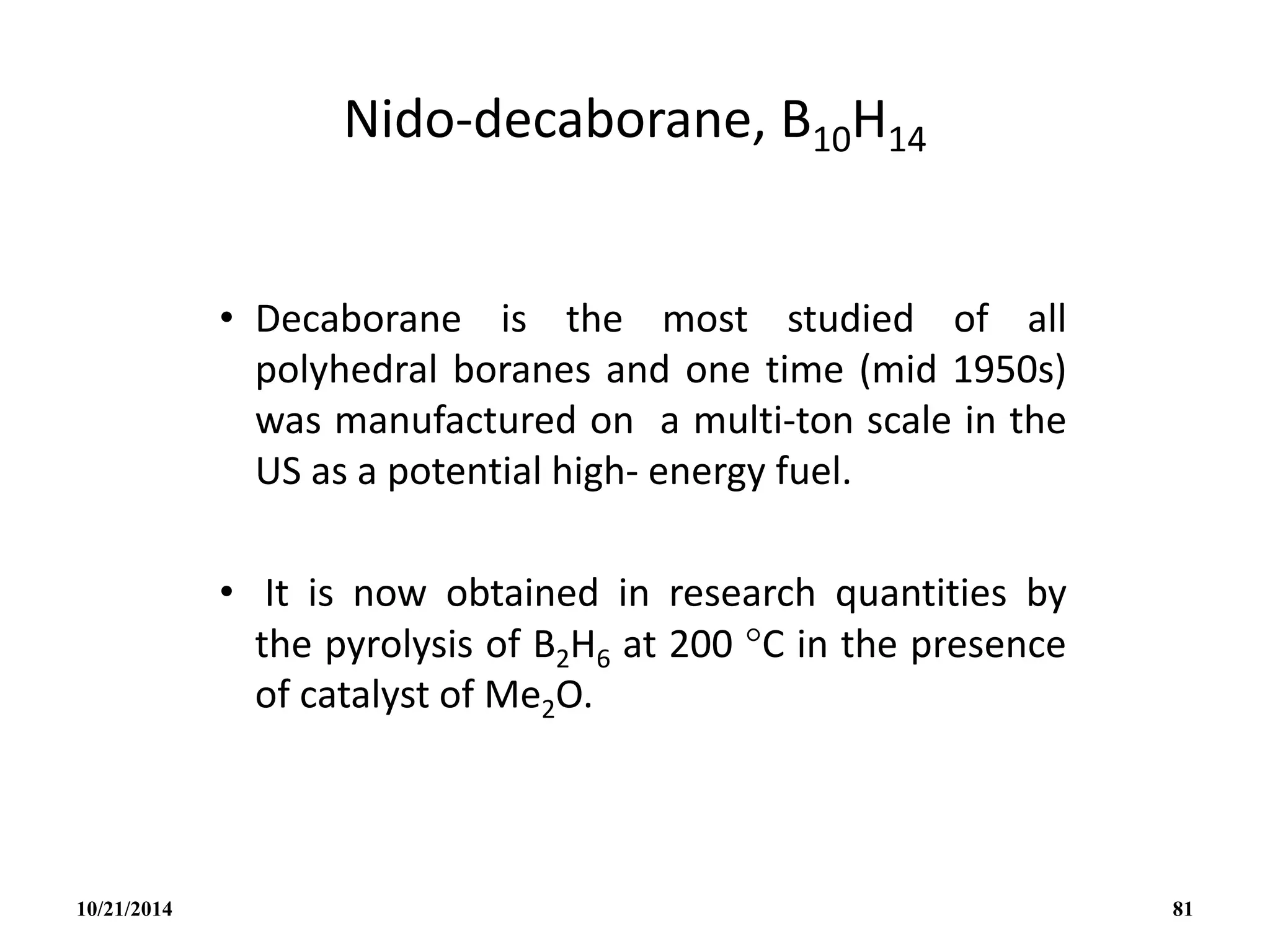 Nido-decaborane, B10H14
• Decaborane is the most studied of all
polyhedral boranes and one time (mid 1950s)
was manufactured on a multi-ton scale in the
US as a potential high- energy fuel.
• It is now obtained in research quantities by
the pyrolysis of B2H6 at 200 C in the presence
of catalyst of Me2O.
10/21/2014 81
 