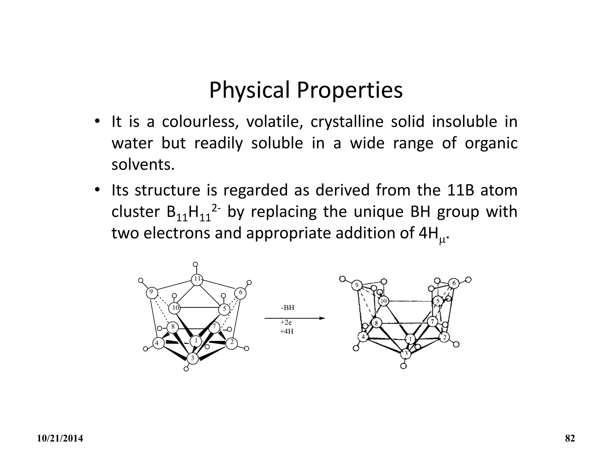 Physical Properties
• It is a colourless, volatile, crystalline solid insoluble in
water but readily soluble in a wide range of organic
solvents.
• Its structure is regarded as derived from the 11B atom
cluster B11H11
2- by replacing the unique BH group with
two electrons and appropriate addition of 4H.
10/21/2014 82
 