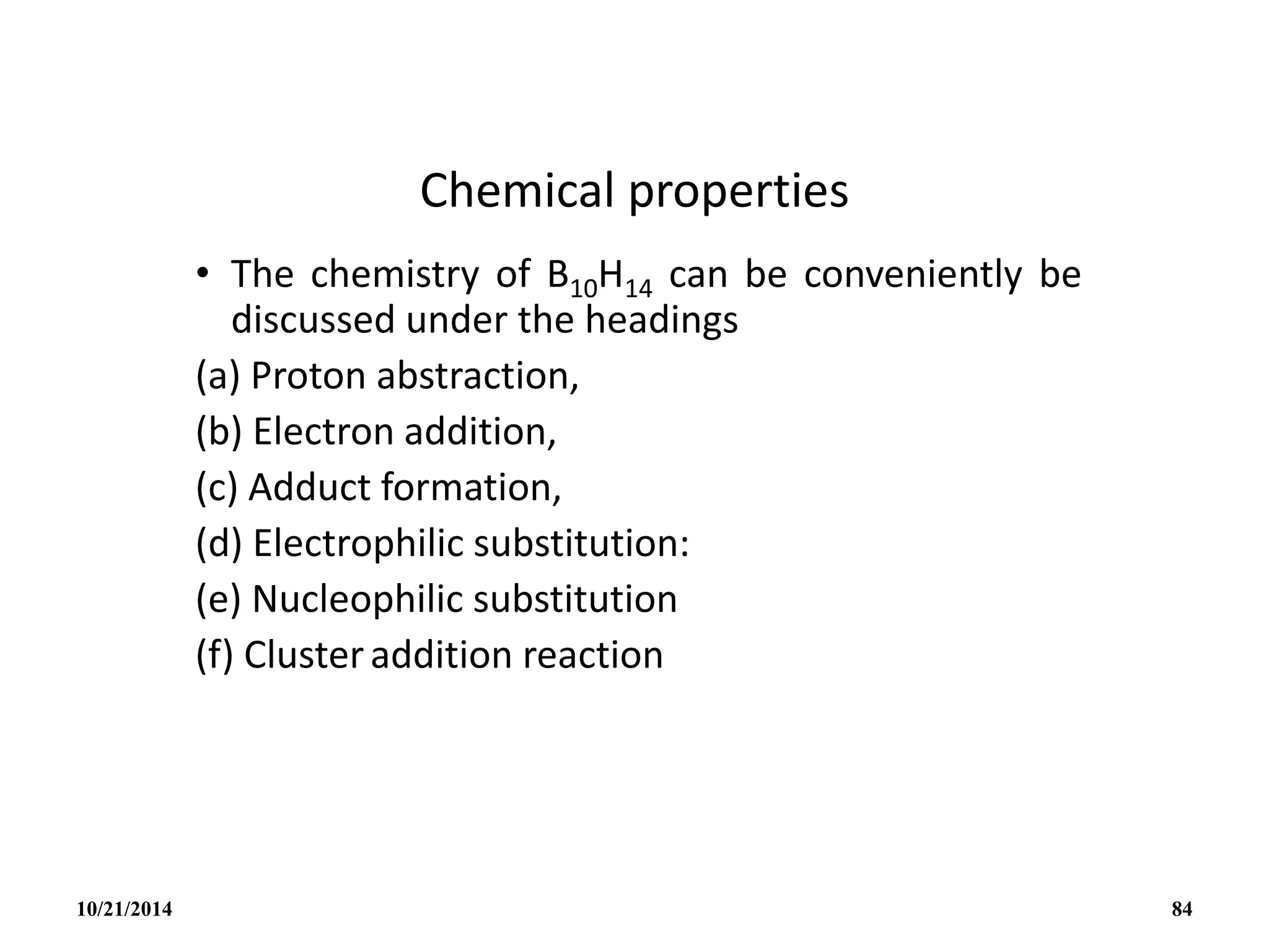 Chemical properties
• The chemistry of B10H14 can be conveniently be
discussed under the headings
(a) Proton abstraction,
(b) Electron addition,
(c) Adduct formation,
(d) Electrophilic substitution:
(e) Nucleophilic substitution
(f) Clusteraddition reaction
10/21/2014 84
 