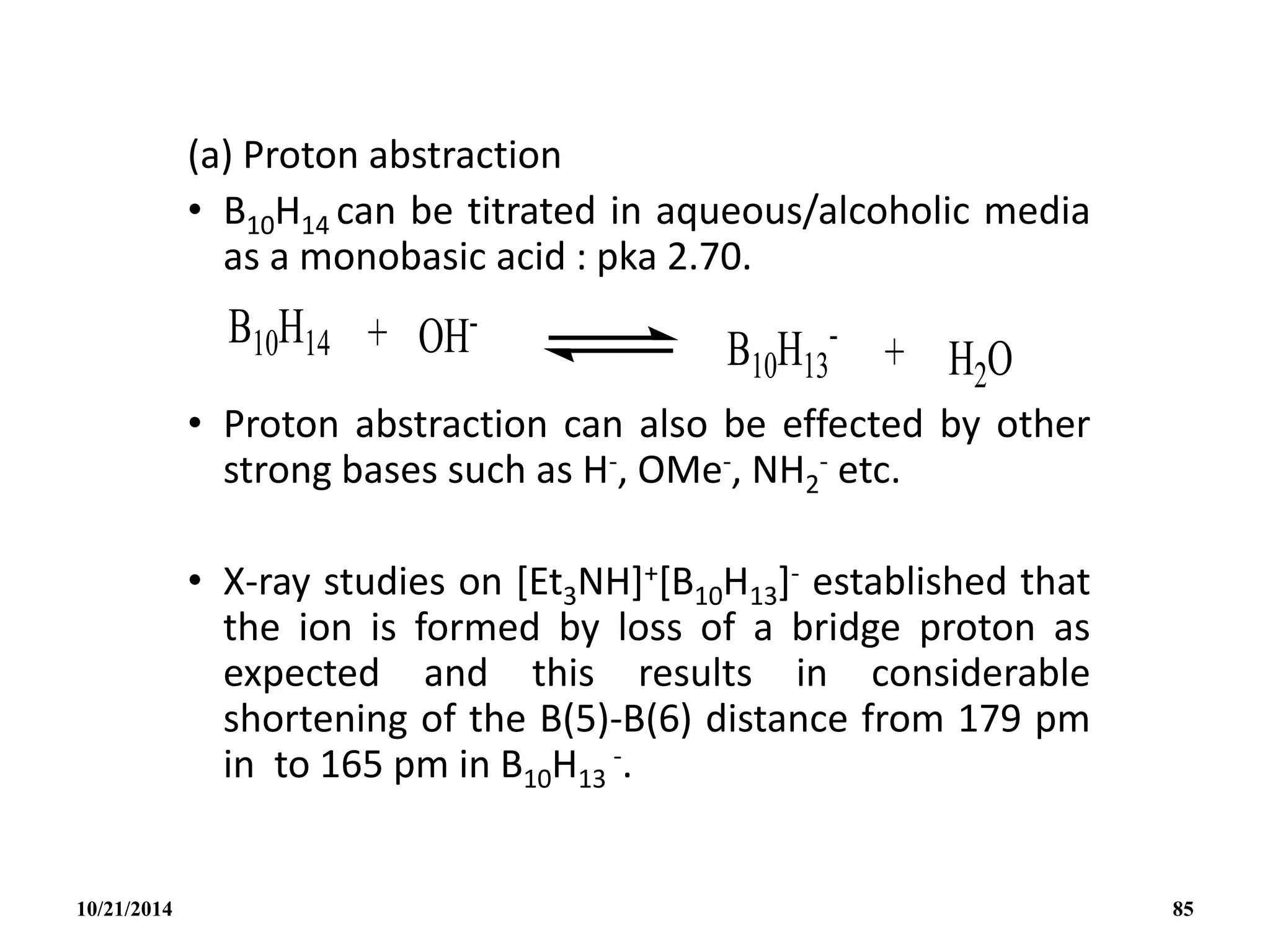 (a) Proton abstraction
• B10H14 can be titrated in aqueous/alcoholic media
as a monobasic acid : pka 2.70.
• Proton abstraction can also be effected by other
strong bases such as H-, OMe-, NH2
- etc.
• X-ray studies on [Et3NH]+[B10H13]- established that
the ion is formed by loss of a bridge proton as
expected and this results in considerable
shortening of the B(5)-B(6) distance from 179 pm
in to 165 pm in B10H13
-.
10/21/2014 85
 