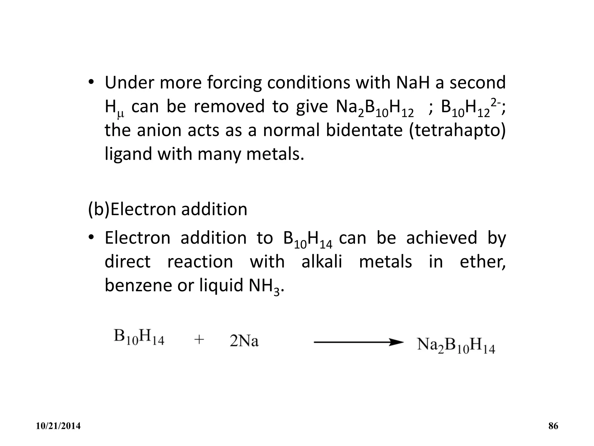 • Under more forcing conditions with NaH a second
H can be removed to give Na2B10H12 ; B10H12
2-;
the anion acts as a normal bidentate (tetrahapto)
ligand with many metals.
(b)Electron addition
• Electron addition to B10H14 can be achieved by
direct reaction with alkali metals in ether,
benzene or liquid NH3.
10/21/2014 86
 