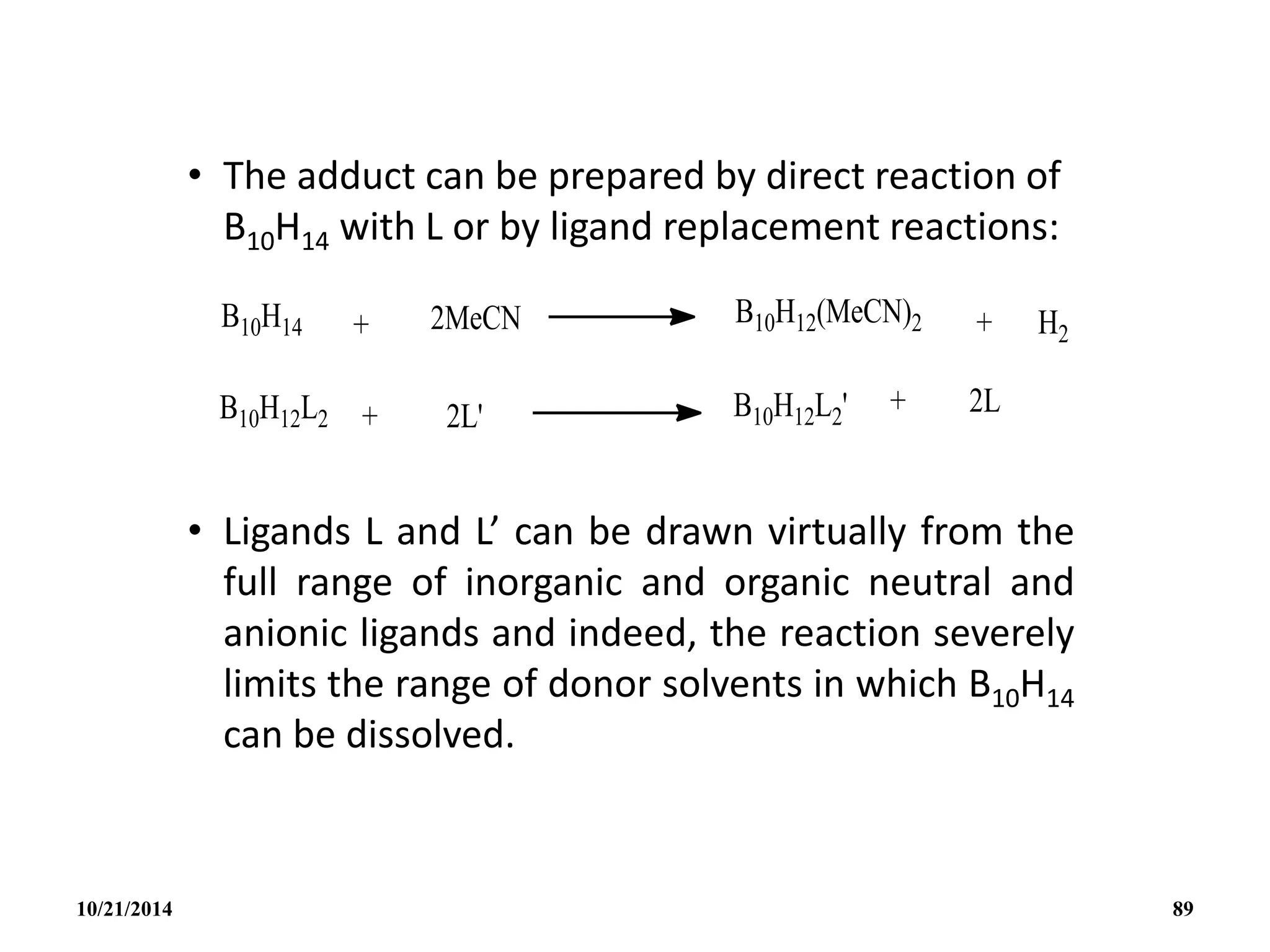 • The adduct can be prepared by direct reaction of
B10H14 with L or by ligand replacement reactions:
• Ligands L and L’ can be drawn virtually from the
full range of inorganic and organic neutral and
anionic ligands and indeed, the reaction severely
limits the range of donor solvents in which B10H14
can be dissolved.
10/21/2014 89
 