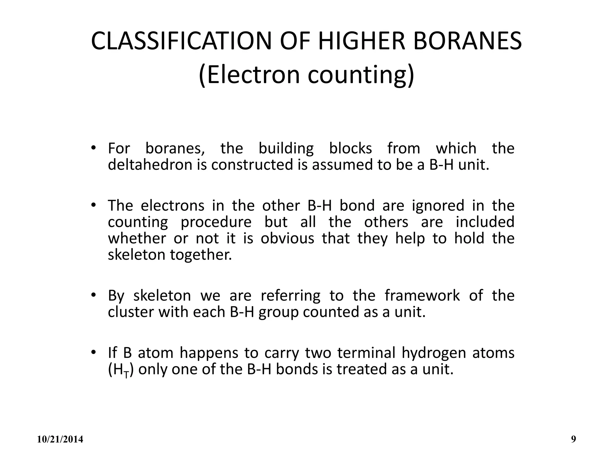 CLASSIFICATION OF HIGHER BORANES
(Electron counting)
• For boranes, the building blocks from which the
deltahedron is constructed is assumed to be a B-H unit.
• The electrons in the other B-H bond are ignored in the
counting procedure but all the others are included
whether or not it is obvious that they help to hold the
skeleton together.
• By skeleton we are referring to the framework of the
cluster with each B-H group counted as a unit.
• If B atom happens to carry two terminal hydrogen atoms
(HT) only one of the B-H bonds is treated as a unit.
10/21/2014 9
 
