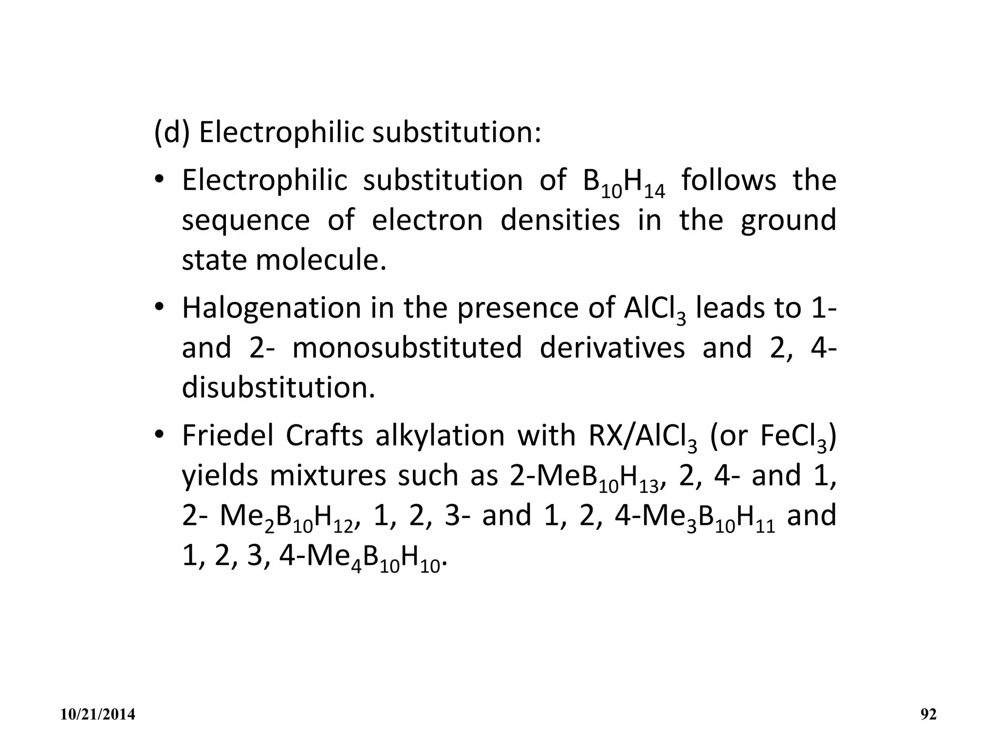(d) Electrophilic substitution:
• Electrophilic substitution of B10H14 follows the
sequence of electron densities in the ground
state molecule.
• Halogenation in the presence of AlCl3 leads to 1-
and 2- monosubstituted derivatives and 2, 4-
disubstitution.
• Friedel Crafts alkylation with RX/AlCl3 (or FeCl3)
yields mixtures such as 2-MeB10H13, 2, 4- and 1,
2- Me2B10H12, 1, 2, 3- and 1, 2, 4-Me3B10H11 and
1, 2, 3, 4-Me4B10H10.
10/21/2014 92
 