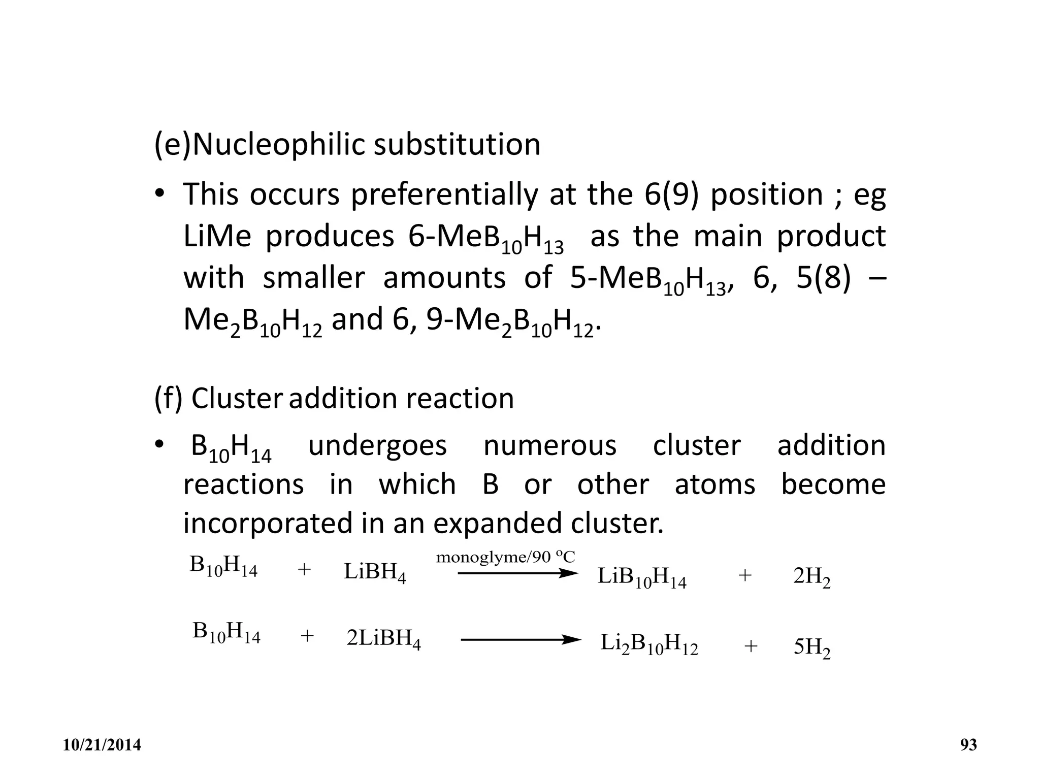 (e)Nucleophilic substitution
• This occurs preferentially at the 6(9) position ; eg
LiMe produces 6-MeB10H13 as the main product
with smaller amounts of 5-MeB10H13, 6, 5(8) –
Me2B10H12 and 6, 9-Me2B10H12.
(f) Clusteraddition reaction
• B10H14 undergoes numerous cluster addition
reactions in which B or other atoms become
incorporated in an expanded cluster.
10/21/2014 93
 