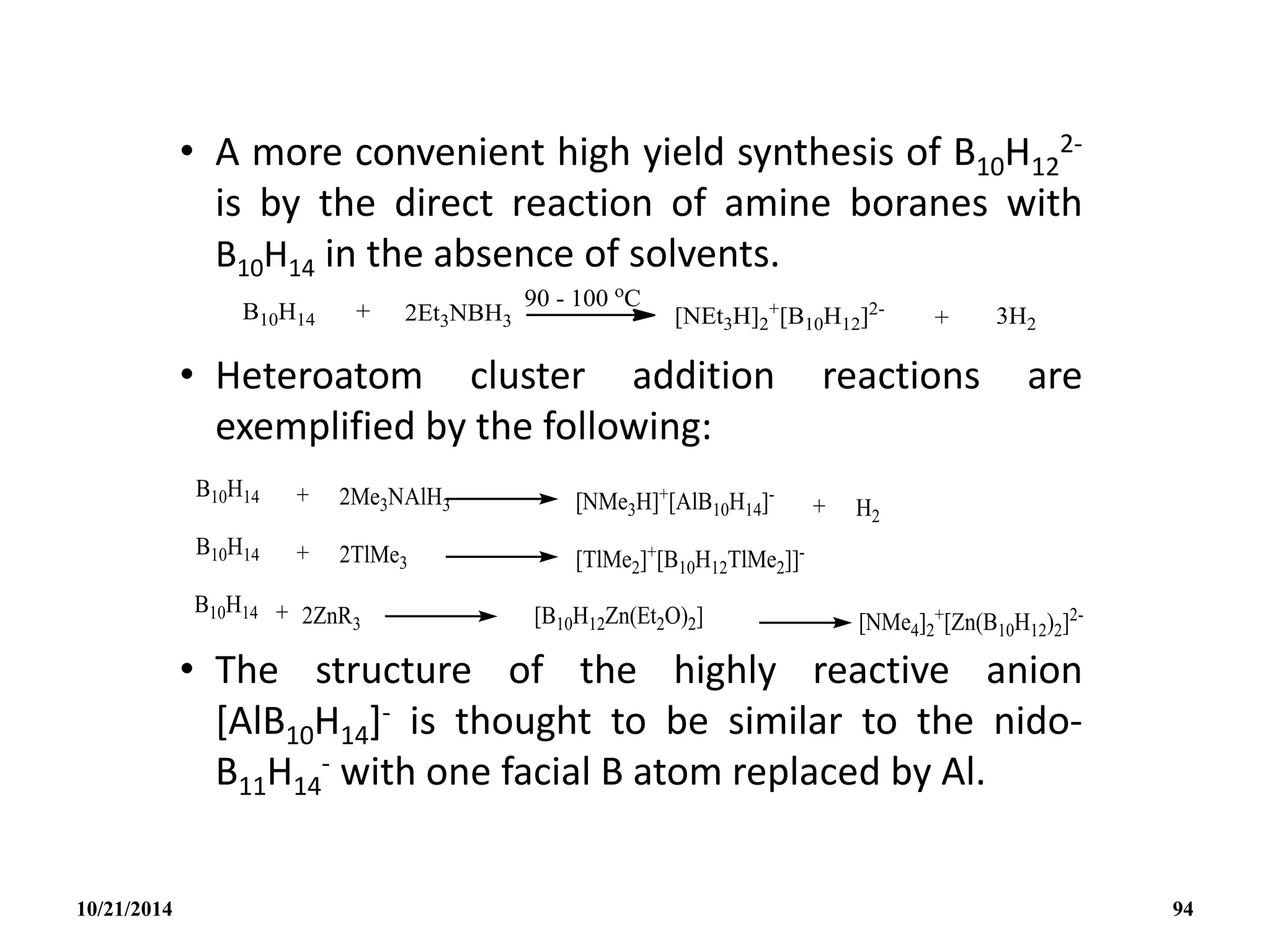 • A more convenient high yield synthesis of B10H12
2-
is by the direct reaction of amine boranes with
B10H14 in the absence of solvents.
• Heteroatom cluster addition reactions are
exemplified by the following:
• The structure of the highly reactive anion
[AlB10H14]- is thought to be similar to the nido-
B11H14
- with one facial B atom replaced by Al.
10/21/2014 94
 