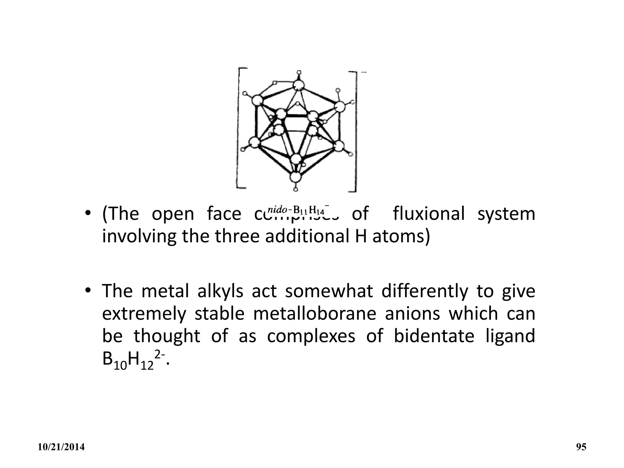 • (The open face comprises of fluxional system
involving the three additional H atoms)
• The metal alkyls act somewhat differently to give
extremely stable metalloborane anions which can
be thought of as complexes of bidentate ligand
B10H12
2-.
10/21/2014 95
 