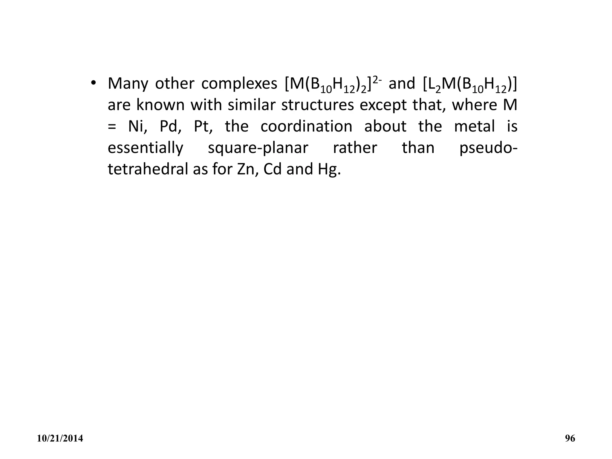 • Many other complexes [M(B10H12)2]2- and [L2M(B10H12)]
are known with similar structures except that, where M
= Ni, Pd, Pt, the coordination about the metal is
essentially square-planar rather than pseudo-
tetrahedral as for Zn, Cd and Hg.
10/21/2014 96
 