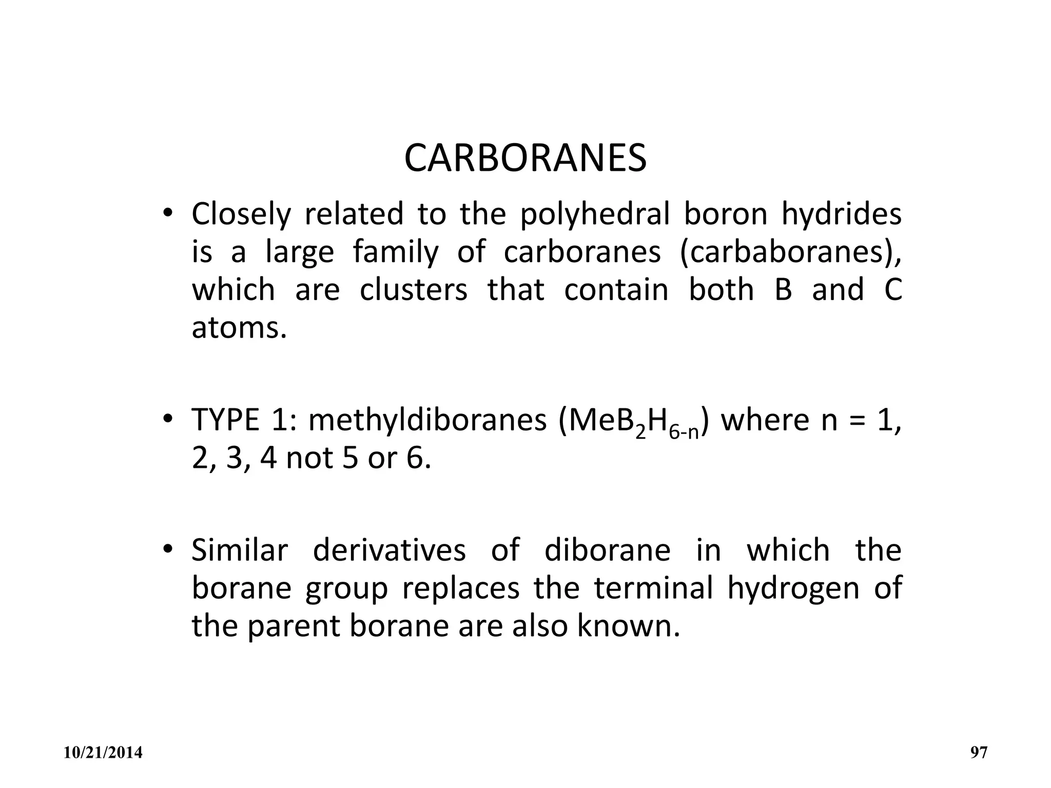 CARBORANES
• Closely related to the polyhedral boron hydrides
is a large family of carboranes (carbaboranes),
which are clusters that contain both B and C
atoms.
• TYPE 1: methyldiboranes (MeB2H6-n) where n = 1,
2, 3, 4 not 5 or 6.
• Similar derivatives of diborane in which the
borane group replaces the terminal hydrogen of
the parent borane are also known.
10/21/2014 97
 
