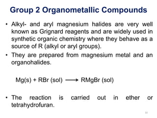 Group 2 Organometallic Compounds
• Alkyl- and aryl magnesium halides are very well
known as Grignard reagents and are widely used in
synthetic organic chemistry where they behave as a
source of R (alkyl or aryl groups).
• They are prepared from magnesium metal and an
organohalides.
Mg(s) + RBr (sol) RMgBr (sol)
• The reaction is carried out in ether or
tetrahydrofuran.
10
 