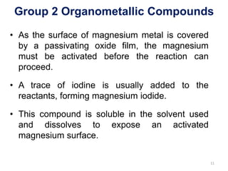 Group 2 Organometallic Compounds
• As the surface of magnesium metal is covered
by a passivating oxide film, the magnesium
must be activated before the reaction can
proceed.
• A trace of iodine is usually added to the
reactants, forming magnesium iodide.
• This compound is soluble in the solvent used
and dissolves to expose an activated
magnesium surface.
11
 