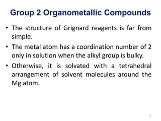 Group 2 Organometallic Compounds
• The structure of Grignard reagents is far from
simple.
• The metal atom has a coordination number of 2
only in solution when the alkyl group is bulky.
• Otherwise, it is solvated with a tetrahedral
arrangement of solvent molecules around the
Mg atom.
12
 