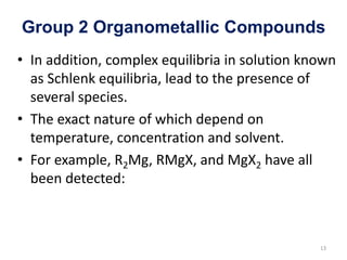 Group 2 Organometallic Compounds
• In addition, complex equilibria in solution known
as Schlenk equilibria, lead to the presence of
several species.
• The exact nature of which depend on
temperature, concentration and solvent.
• For example, R2Mg, RMgX, and MgX2 have all
been detected:
13
 