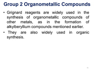 Group 2 Organometallic Compounds
• Grignard reagents are widely used in the
synthesis of organometallic compounds of
other metals, as in the formation of
alkylberyllium compounds mentioned earlier.
• They are also widely used in organic
synthesis.
15
 