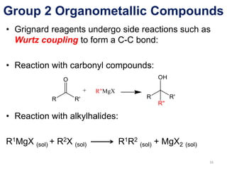 Group 2 Organometallic Compounds
• Grignard reagents undergo side reactions such as
Wurtz coupling to form a C-C bond:
• Reaction with carbonyl compounds:
• Reaction with alkylhalides:
R1MgX (sol) + R2X (sol) R1R2
(sol) + MgX2 (sol)
16
 