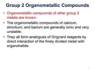 Group 2 Organometallic Compounds
• Organometallic compounds of other group 2
metals are known.
• The organometallic compounds of calcium,
strontium, and barium are generally ionic and very
unstable.
• They all form analogues of Grignard reagents by
direct interaction of the finely divided metal with
organohalide.
17
 
