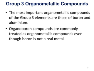 Group 3 Organometallic Compounds
• The most important organometallic compounds
of the Group 3 elements are those of boron and
aluminium.
• Organoboron compounds are commonly
treated as organometallic compounds even
though boron is not a real metal.
18
 