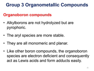Group 3 Organometallic Compounds
Organoboron compounds
• Alkylborons are not hydrolyzed but are
pyrophoric.
• The aryl species are more stable.
• They are all monomeric and planar.
• Like other boron compounds, the organoboron
species are electron deficient and consequently
act as Lewis acids and form adducts easily.
20
 