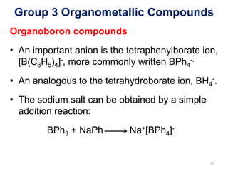 Group 3 Organometallic Compounds
Organoboron compounds
• An important anion is the tetraphenylborate ion,
[B(C6H5)4]-, more commonly written BPh4
-.
• An analogous to the tetrahydroborate ion, BH4
-.
• The sodium salt can be obtained by a simple
addition reaction:
BPh3 + NaPh Na+[BPh4]-
21
 