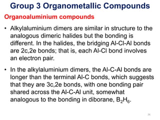 Group 3 Organometallic Compounds
Organoaluminium compounds
• Alkylaluminium dimers are similar in structure to the
analogous dimeric halides but the bonding is
different. In the halides, the bridging Al-Cl-Al bonds
are 2c,2e bonds; that is, each Al-Cl bond involves
an electron pair.
• In the alkylaluminium dimers, the Al-C-Al bonds are
longer than the terminal Al-C bonds, which suggests
that they are 3c,2e bonds, with one bonding pair
shared across the Al-C-Al unit, somewhat
analogous to the bonding in diborane, B2H6.
26
 