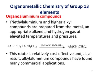 Organometallic Chemistry of Group 13
elements
Organoaluminium compounds
• Triethylaluminium and higher alkyl
compounds are prepared from the metal, an
appropriate alkene and hydrogen gas at
elevated temperatures and pressures.
• This route is relatively cost-effective and, as a
result, alkylaluminium compounds have found
many commercial applications.
27
 