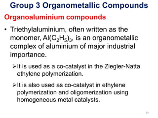 Group 3 Organometallic Compounds
Organoaluminium compounds
• Triethylaluminium, often written as the
monomer, Al(C2H5)3, is an organometallic
complex of aluminium of major industrial
importance.
➢It is used as a co-catalyst in the Ziegler-Natta
ethylene polymerization.
➢It is also used as co-catalyst in ethylene
polymerization and oligomerization using
homogeneous metal catalysts.
29
 