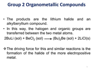 Group 2 Organometallic Compounds
• The products are the lithium halide and an
alkylberyllium compound.
• In this way, the halogen and organic groups are
transferred between the two metal atoms.
2BuLi (sol) + BeCl2 (sol) (Bu)2Be (sol) + 2LiCl(s)
❖The driving force for this and similar reactions is the
formation of the halide of the more electropositive
metal.
3
 