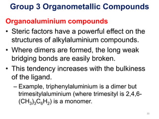 Group 3 Organometallic Compounds
Organoaluminium compounds
• Steric factors have a powerful effect on the
structures of alkylaluminium compounds.
• Where dimers are formed, the long weak
bridging bonds are easily broken.
• This tendency increases with the bulkiness
of the ligand.
– Example, triphenylaluminium is a dimer but
trimesitylaluminium (where trimesityl is 2,4,6-
(CH3)3C6H2) is a monomer.
30
 
