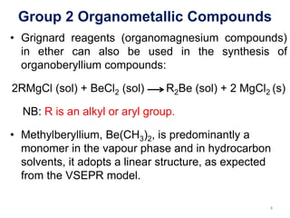Group 2 Organometallic Compounds
• Grignard reagents (organomagnesium compounds)
in ether can also be used in the synthesis of
organoberyllium compounds:
2RMgCl (sol) + BeCl2 (sol) R2Be (sol) + 2 MgCl2 (s)
NB: R is an alkyl or aryl group.
• Methylberyllium, Be(CH3)2, is predominantly a
monomer in the vapour phase and in hydrocarbon
solvents, it adopts a linear structure, as expected
from the VSEPR model.
4
 