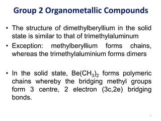 Group 2 Organometallic Compounds
• The structure of dimethylberyllium in the solid
state is similar to that of trimethylaluminum
• Exception: methylberyllium forms chains,
whereas the trimethylaluminium forms dimers
• In the solid state, Be(CH3)2 forms polymeric
chains whereby the bridging methyl groups
form 3 centre, 2 electron (3c,2e) bridging
bonds.
5
 