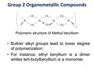 Group 2 Organometallic Compounds
Polymeric structure of Methyl beryllium
6
• Bulkier alkyl groups lead to lower degree
of polymerization;
• For instance, ethyl beryllium is a dimer
whiles tert-butylberyllium is a monomer.
 