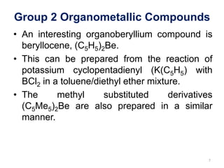 Group 2 Organometallic Compounds
• An interesting organoberyllium compound is
beryllocene, (C5H5)2Be.
• This can be prepared from the reaction of
potassium cyclopentadienyl (K(C5H5) with
BCl2 in a toluene/diethyl ether mixture.
• The methyl substituted derivatives
(C5Me5)2Be are also prepared in a similar
manner.
7
 
