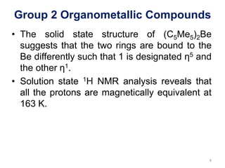 Group 2 Organometallic Compounds
• The solid state structure of (C5Me5)2Be
suggests that the two rings are bound to the
Be differently such that 1 is designated η5 and
the other η1.
• Solution state 1H NMR analysis reveals that
all the protons are magnetically equivalent at
163 K.
8
 
