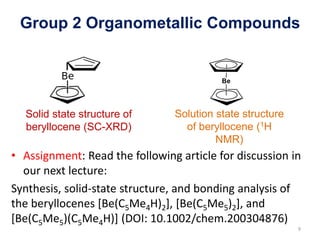 Group 2 Organometallic Compounds
• Assignment: Read the following article for discussion in
our next lecture:
Synthesis, solid-state structure, and bonding analysis of
the beryllocenes [Be(C5Me4H)2], [Be(C5Me5)2], and
[Be(C5Me5)(C5Me4H)] (DOI: 10.1002/chem.200304876)
Solid state structure of
beryllocene (SC-XRD)
9
Solution state structure
of beryllocene (1H
NMR)
 
