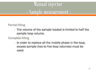 Partial-filling
o The volume of the sample loaded is limited to half the
sample loop volume.
Complete-filling
o In order to replace all the mobile phase in the loop,
excess sample (two to five loop volumes) must be
used.
13
 