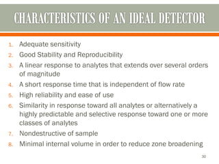 1. Adequate sensitivity
2. Good Stability and Reproducibility
3. A linear response to analytes that extends over several orders
of magnitude
4. A short response time that is independent of flow rate
5. High reliability and ease of use
6. Similarity in response toward all analytes or alternatively a
highly predictable and selective response toward one or more
classes of analytes
7. Nondestructive of sample
8. Minimal internal volume in order to reduce zone broadening
30
 
