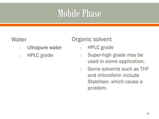 Water
o Ultrapure water
o HPLC grade
Organic solvent
o HPLC grade
o Super-high grade may be
used in some application.
o Some solvents such as THF
and chloroform include
Stabiliser, which cause a
problem.
33
 